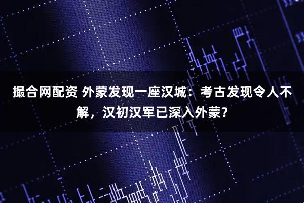 撮合网配资 外蒙发现一座汉城：考古发现令人不解，汉初汉军已深入外蒙？
