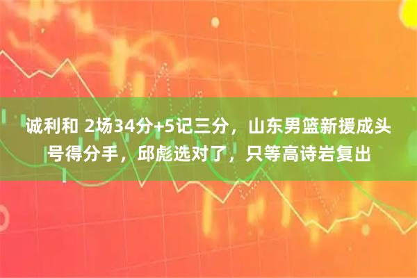 诚利和 2场34分+5记三分，山东男篮新援成头号得分手，邱彪选对了，只等高诗岩复出