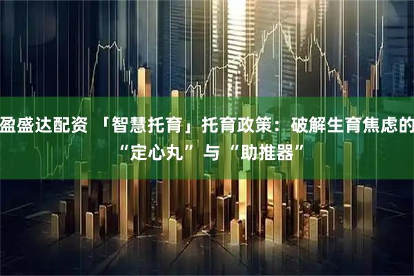 盈盛达配资 「智慧托育」托育政策：破解生育焦虑的 “定心丸” 与 “助推器”