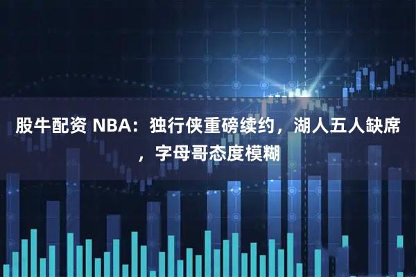 股牛配资 NBA：独行侠重磅续约，湖人五人缺席，字母哥态度模糊