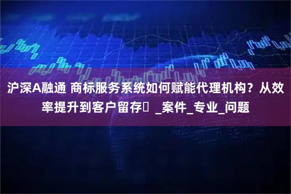 沪深A融通 商标服务系统如何赋能代理机构？从效率提升到客户留存​_案件_专业_问题