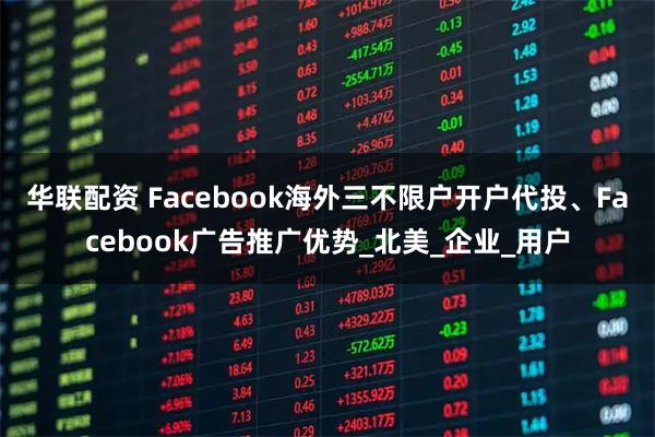 华联配资 Facebook海外三不限户开户代投、Facebook广告推广优势_北美_企业_用户