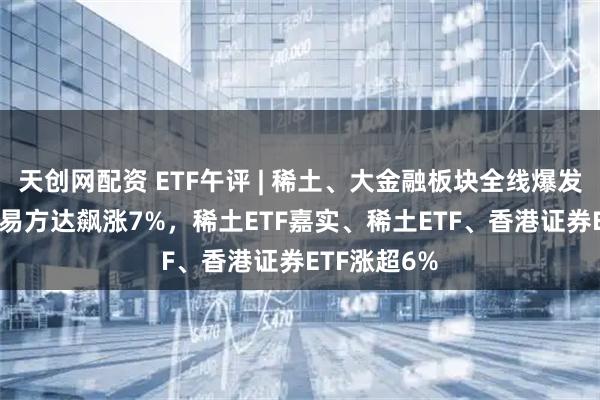 天创网配资 ETF午评 | 稀土、大金融板块全线爆发，稀土ETF易方达飙涨7%，稀土ETF嘉实、稀土ETF、香港证券ETF涨超6%