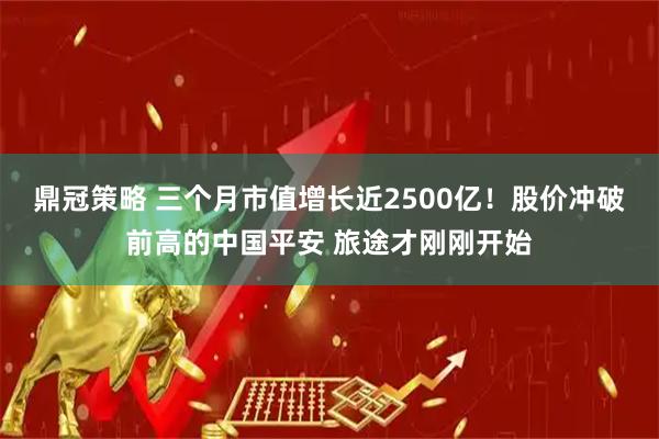 鼎冠策略 三个月市值增长近2500亿！股价冲破前高的中国平安 旅途才刚刚开始
