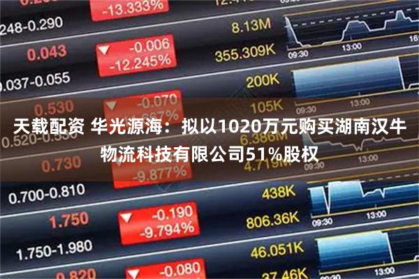 天载配资 华光源海：拟以1020万元购买湖南汉牛物流科技有限公司51%股权