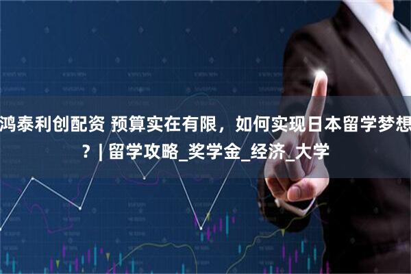 鸿泰利创配资 预算实在有限，如何实现日本留学梦想？| 留学攻略_奖学金_经济_大学