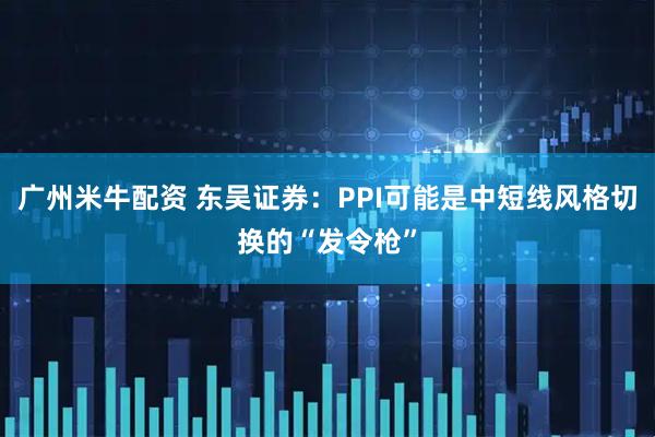 广州米牛配资 东吴证券：PPI可能是中短线风格切换的“发令枪”