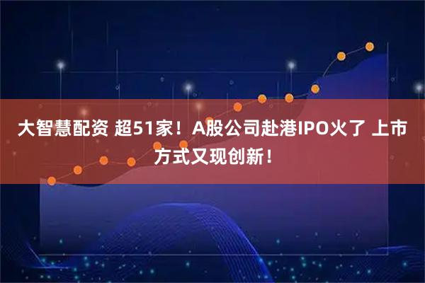 大智慧配资 超51家！A股公司赴港IPO火了 上市方式又现创新！