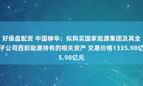 好操盘配资 中国神华：拟购买国家能源集团及其全资子公司西部能源持有的相关资产 交易价格1335.98亿元