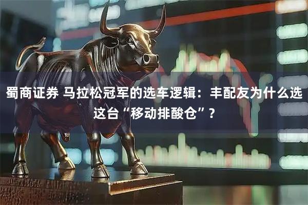 蜀商证券 马拉松冠军的选车逻辑：丰配友为什么选这台“移动排酸仓”？